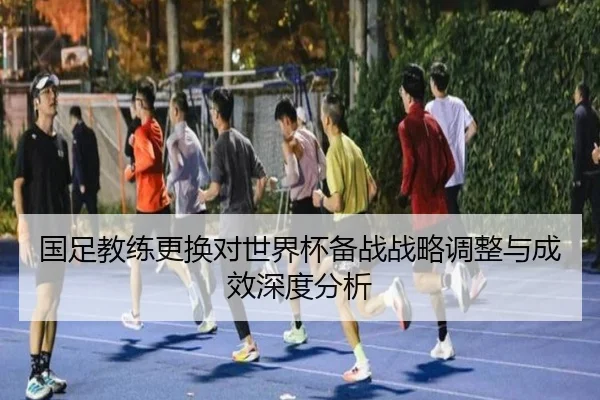 国足教练更换对世界杯备战战略调整与成效深度分析
